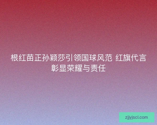 根红苗正孙颖莎引领国球风范 红旗代言彰显荣耀与责任