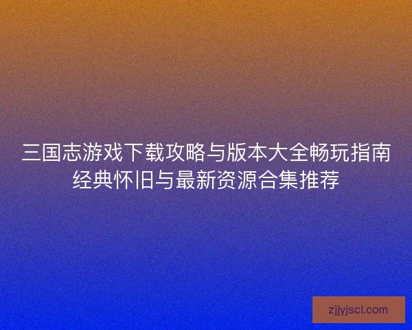 三国志游戏下载攻略与版本大全畅玩指南经典怀旧与最新资源合集推荐