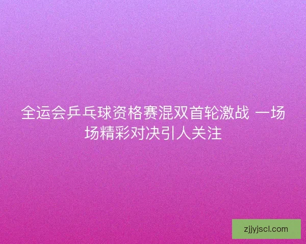 全运会乒乓球资格赛混双首轮激战 一场场精彩对决引人关注