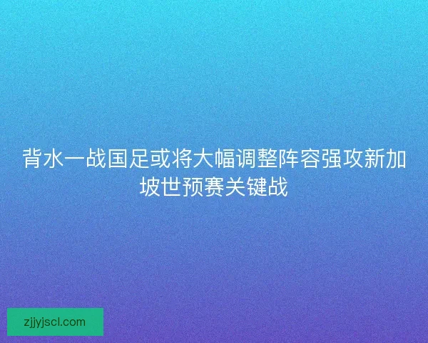 背水一战国足或将大幅调整阵容强攻新加坡世预赛关键战