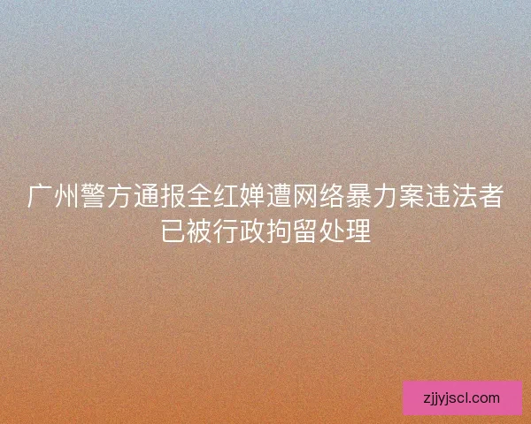 广州警方通报全红婵遭网络暴力案违法者已被行政拘留处理