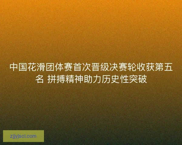 中国花滑团体赛首次晋级决赛轮收获第五名 拼搏精神助力历史性突破