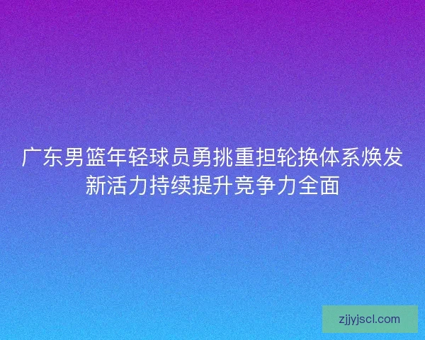 广东男篮年轻球员勇挑重担轮换体系焕发新活力持续提升竞争力全面