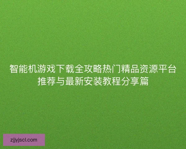 智能机游戏下载全攻略热门精品资源平台推荐与最新安装教程分享篇