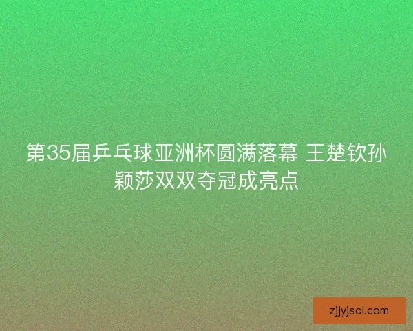 第35届乒乓球亚洲杯圆满落幕 王楚钦孙颖莎双双夺冠成亮点