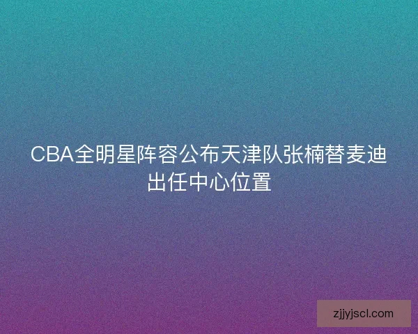 CBA全明星阵容公布天津队张楠替麦迪出任中心位置 CBA全明星阵容公布天津队张楠替麦迪出任中心位置