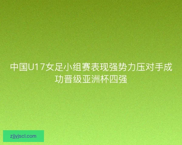 中国U17女足小组赛表现强势力压对手成功晋级亚洲杯四强 中国U17女足小组赛表现强势力压对手成功晋级亚洲杯四强