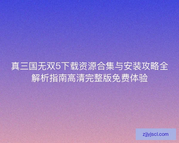真三国无双5下载资源合集与安装攻略全解析指南高清完整版免费体验