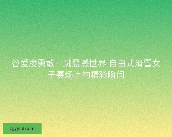谷爱凌勇敢一跳震撼世界 自由式滑雪女子赛场上的精彩瞬间