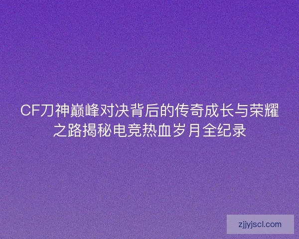 CF刀神巅峰对决背后的传奇成长与荣耀之路揭秘电竞热血岁月全纪录