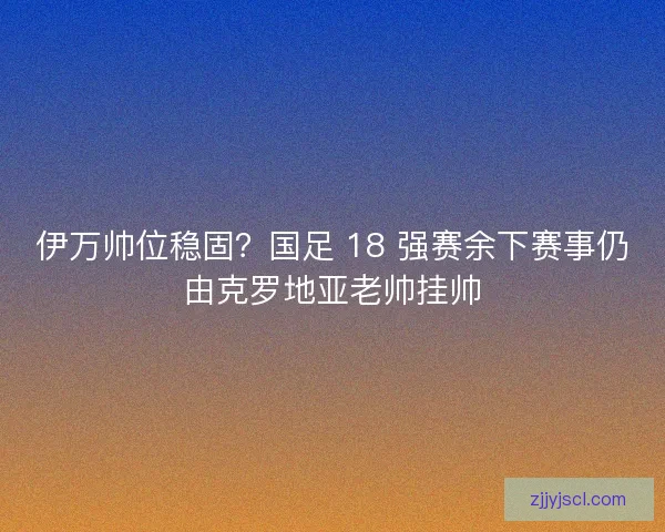伊万帅位稳固？国足 18 强赛余下赛事仍由克罗地亚老帅挂帅