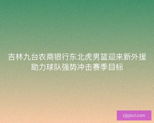 吉林九台农商银行东北虎男篮迎来新外援助力球队强势冲击赛季目标