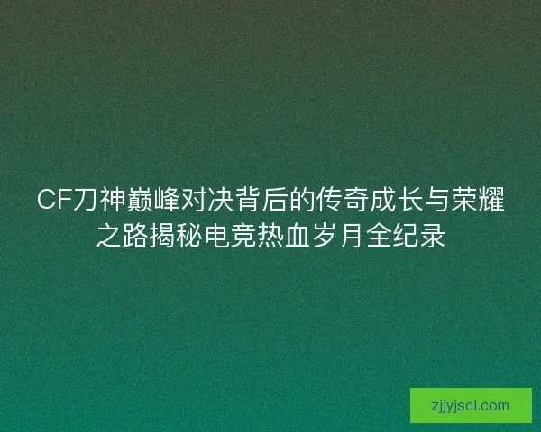 CF刀神巅峰对决背后的传奇成长与荣耀之路揭秘电竞热血岁月全纪录